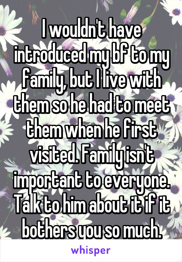 I wouldn't have introduced my bf to my family, but I live with them so he had to meet them when he first visited. Family isn't important to everyone. Talk to him about it if it bothers you so much.