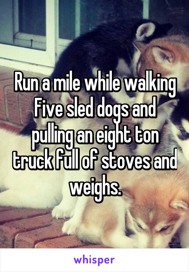 Run a mile while walking Five sled dogs and pulling an eight ton truck full of stoves and weighs.