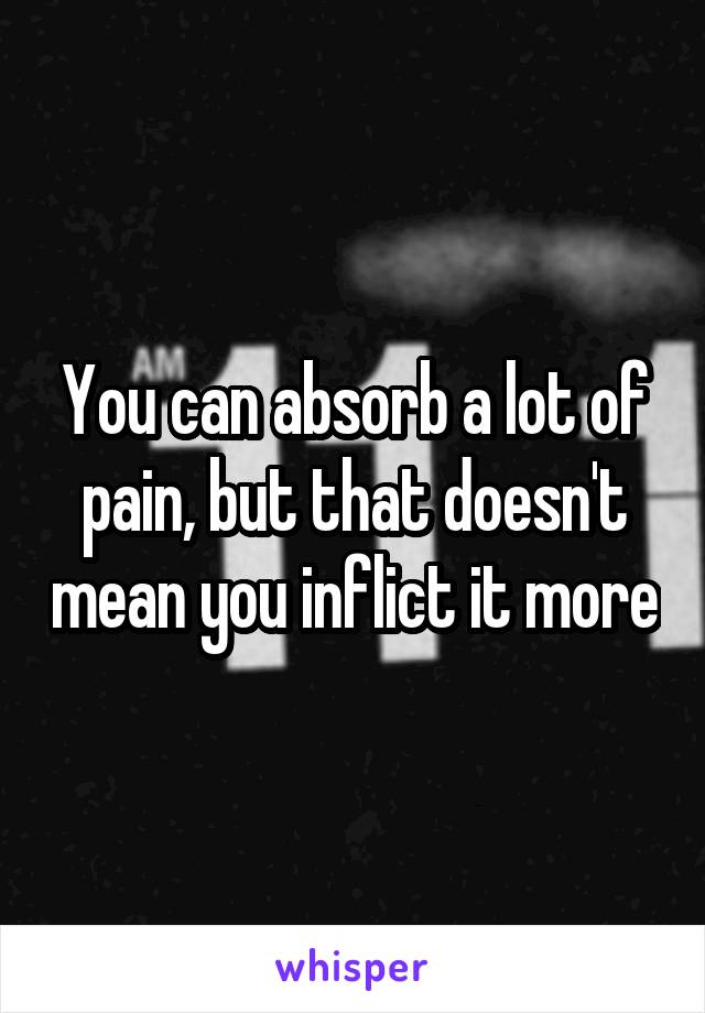 You can absorb a lot of pain, but that doesn't mean you inflict it more