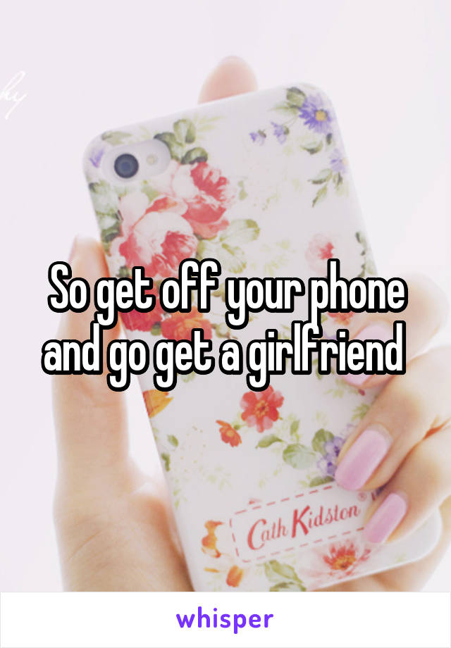 So get off your phone and go get a girlfriend 