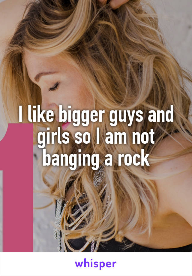 I like bigger guys and girls so I am not banging a rock