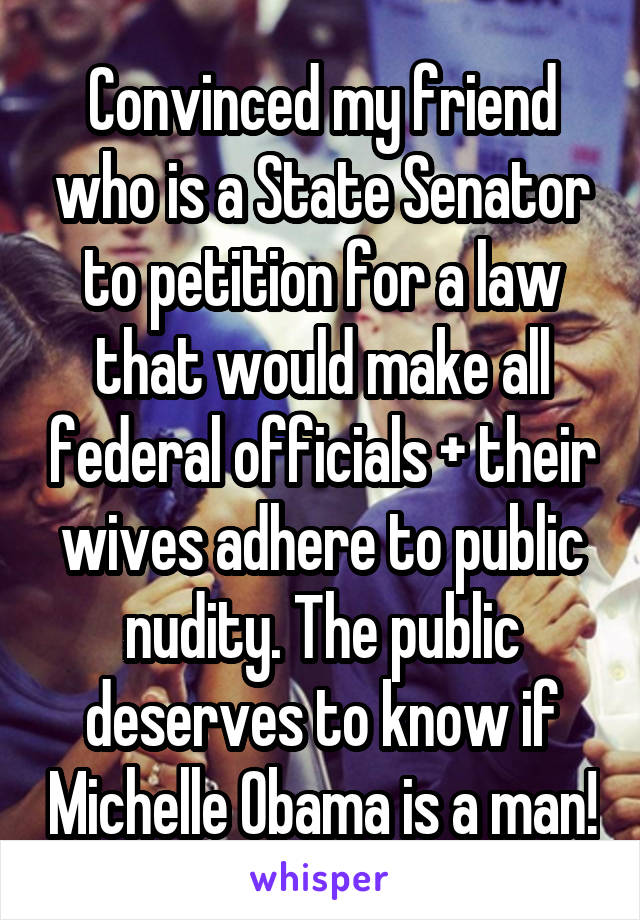 Convinced my friend who is a State Senator to petition for a law that would make all federal officials + their wives adhere to public nudity. The public deserves to know if Michelle Obama is a man!