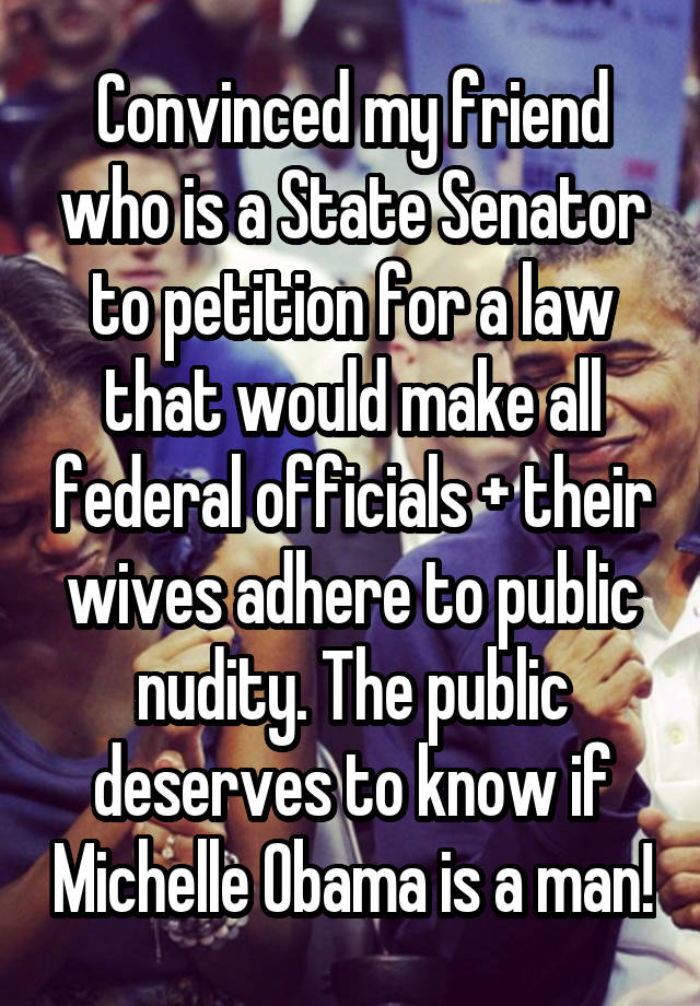 Convinced my friend who is a State Senator to petition for a law that would make all federal officials + their wives adhere to public nudity. The public deserves to know if Michelle Obama is a man!