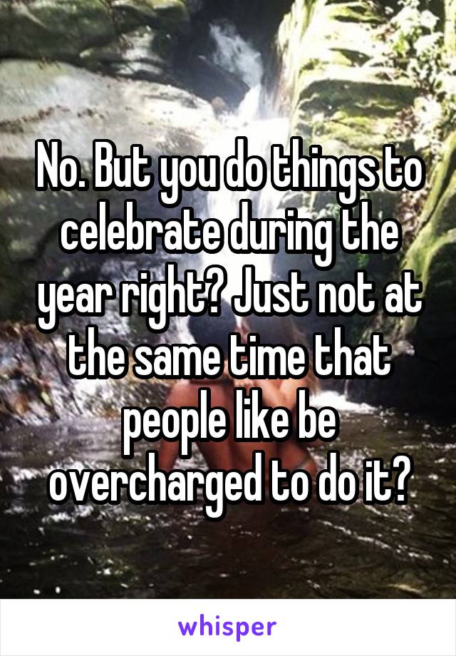 No. But you do things to celebrate during the year right? Just not at the same time that people like be overcharged to do it?