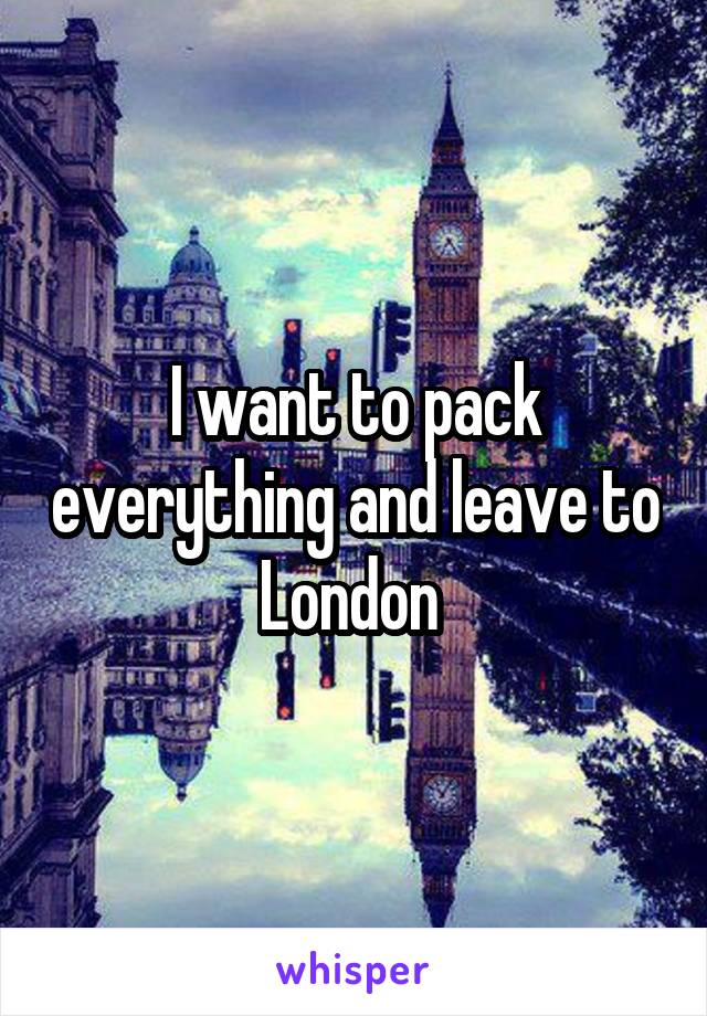 I want to pack everything and leave to London 