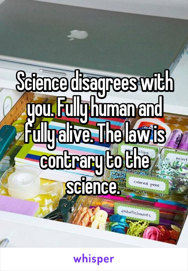 Science disagrees with you. Fully human and fully alive. The law is contrary to the science. 