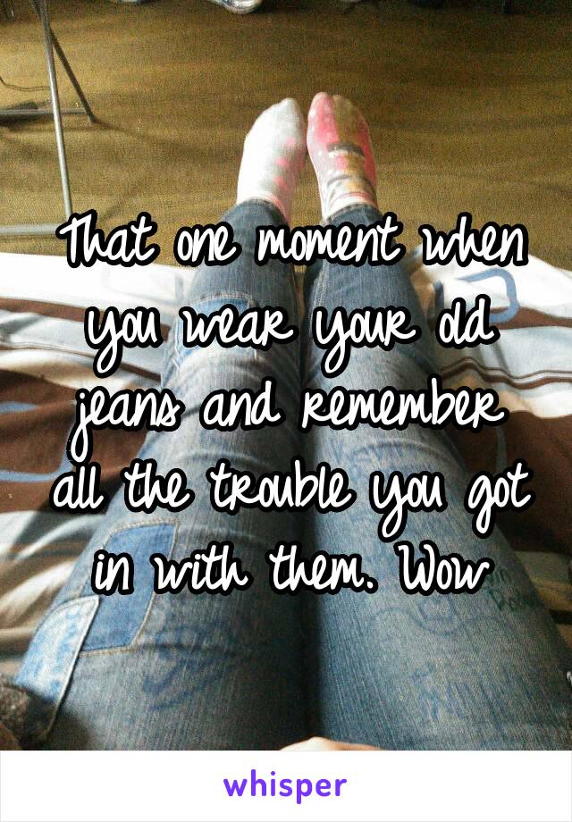 That one moment when you wear your old jeans and remember all the trouble you got in with them. Wow