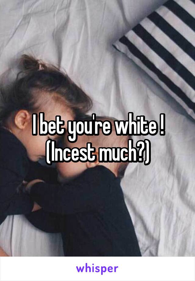 I bet you're white !
(Incest much?)