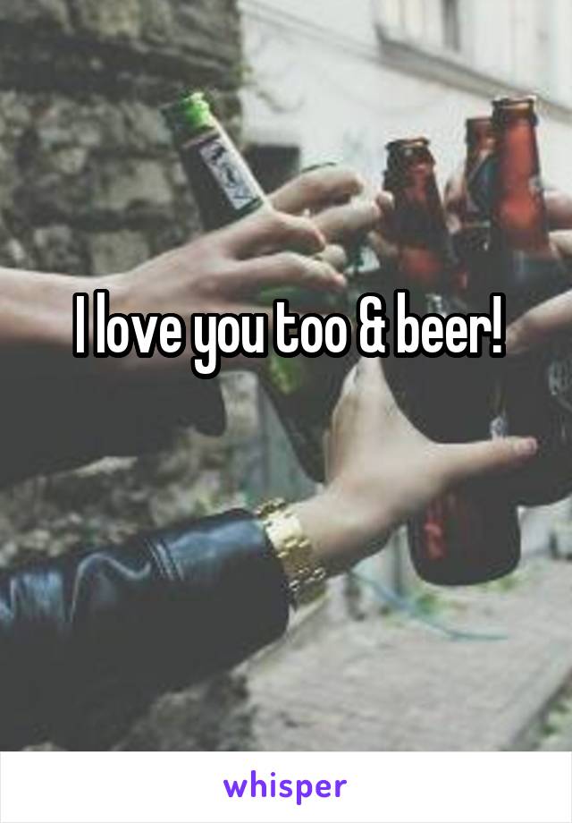 I love you too & beer!

