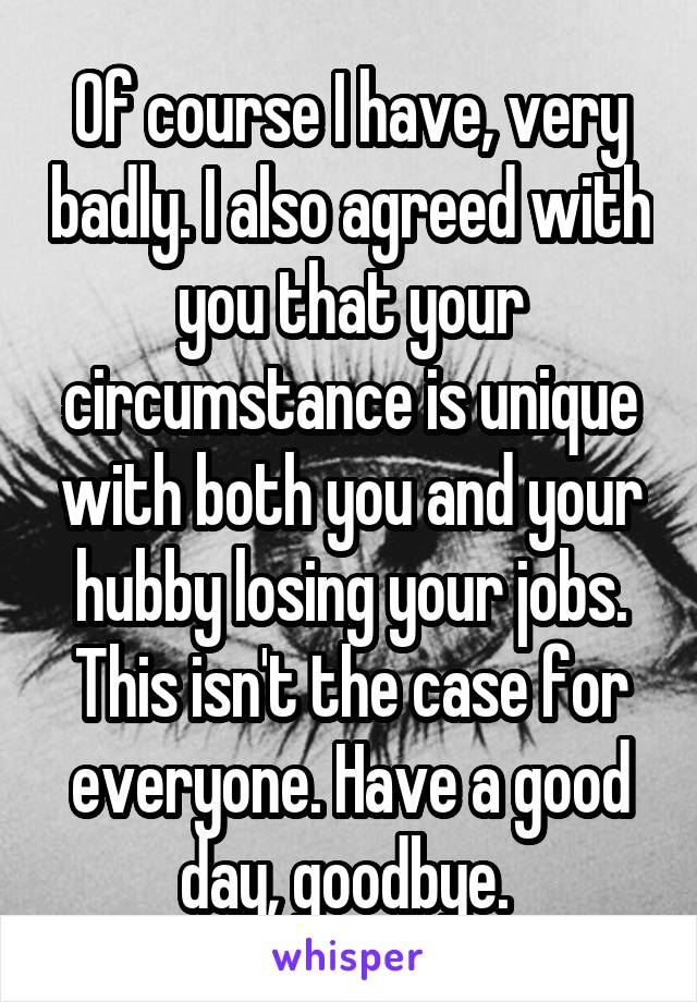 Of course I have, very badly. I also agreed with you that your circumstance is unique with both you and your hubby losing your jobs. This isn't the case for everyone. Have a good day, goodbye. 