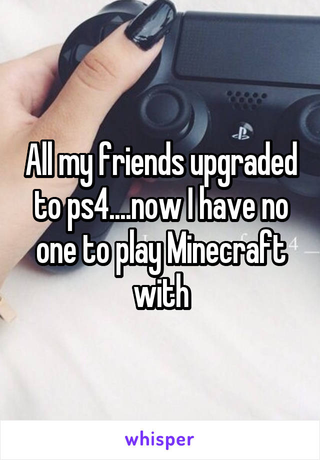 All my friends upgraded to ps4....now I have no one to play Minecraft with