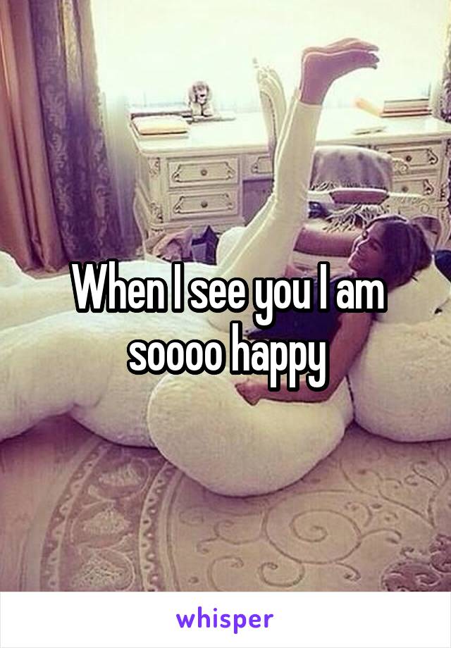 When I see you I am soooo happy
