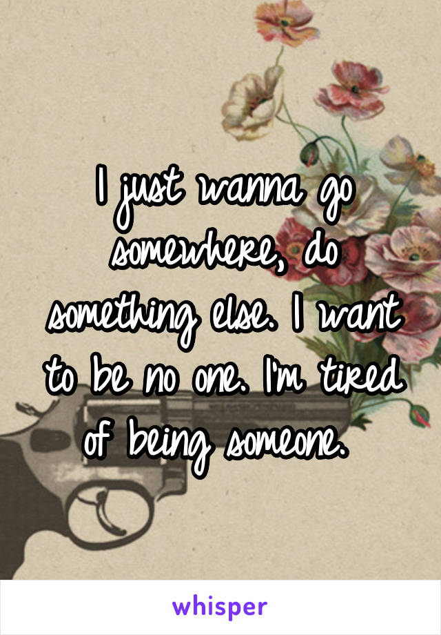 I just wanna go somewhere, do something else. I want to be no one. I'm tired of being someone. 