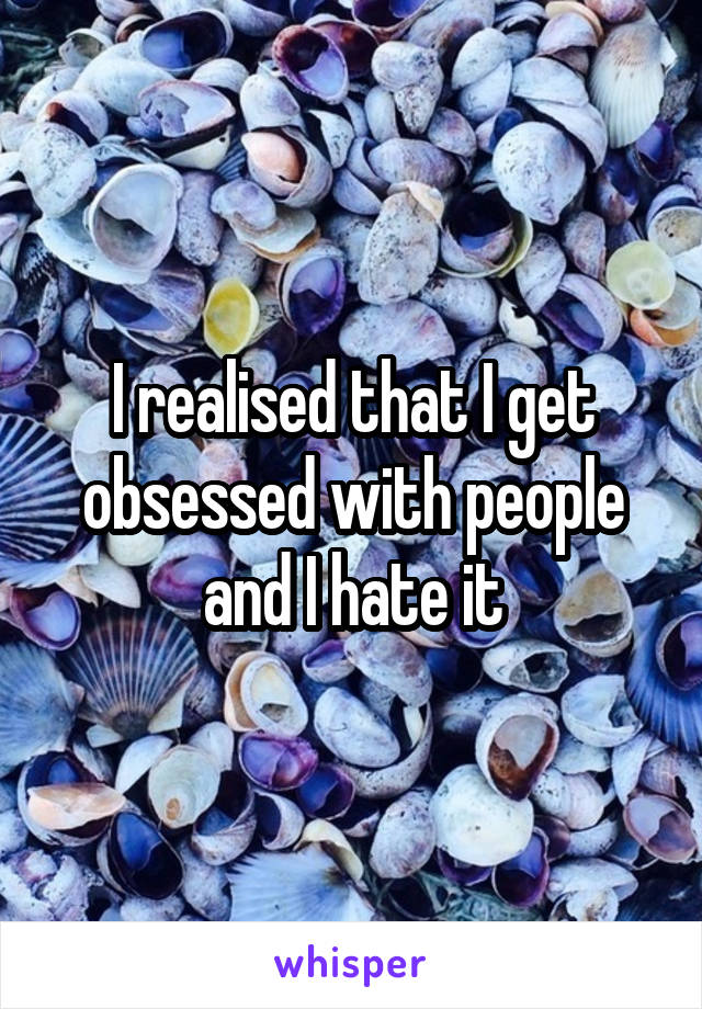 I realised that I get obsessed with people and I hate it