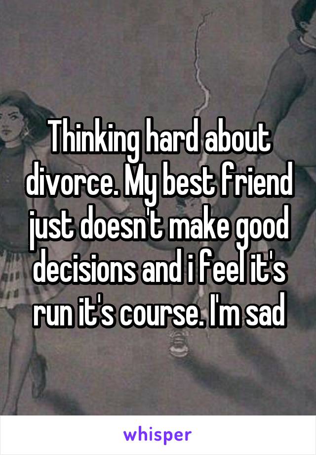 Thinking hard about divorce. My best friend just doesn't make good decisions and i feel it's run it's course. I'm sad