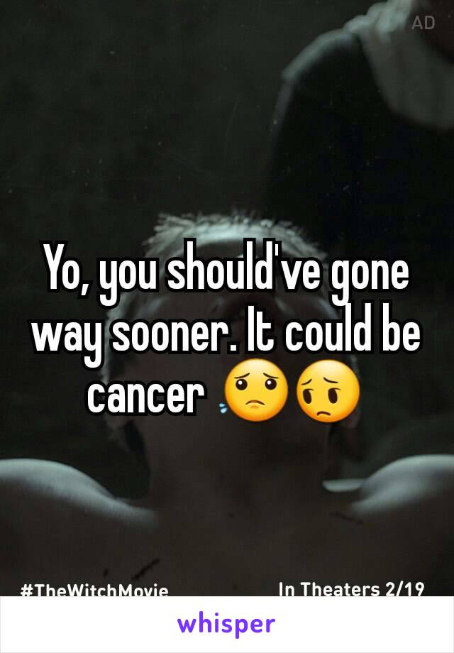 Yo, you should've gone way sooner. It could be cancer 😟😔