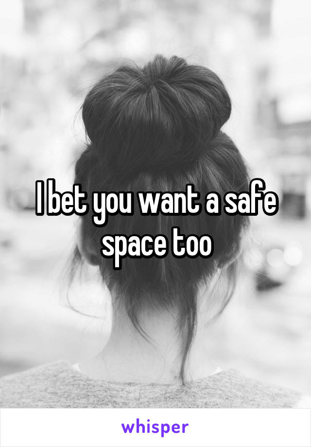 I bet you want a safe space too