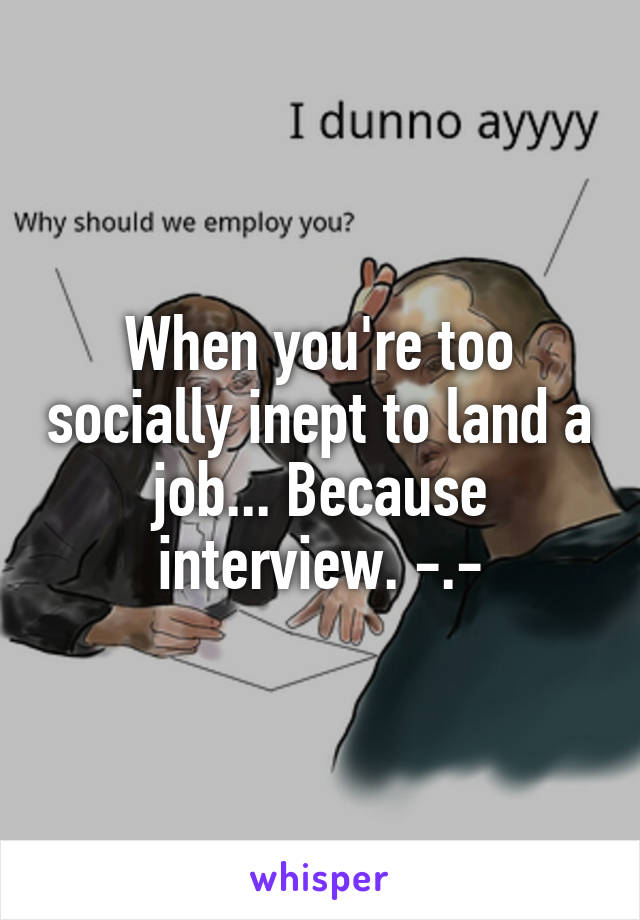 When you're too socially inept to land a job... Because interview. -.-