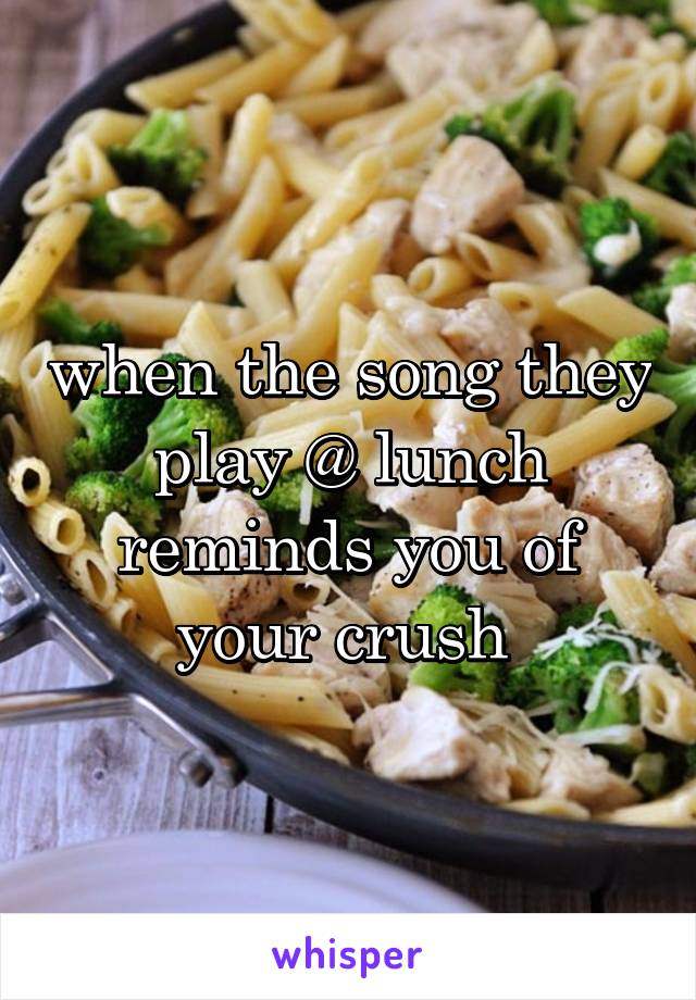 when the song they play @ lunch reminds you of your crush 