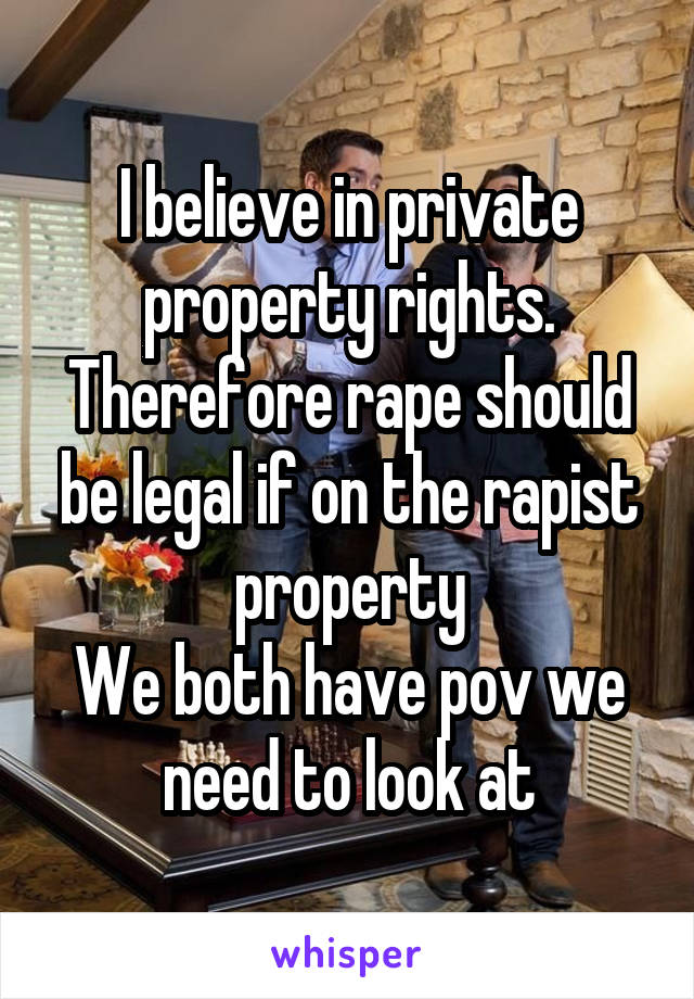 I believe in private property rights.
Therefore rape should be legal if on the rapist property
We both have pov we need to look at