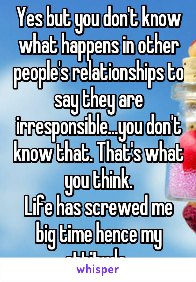 Yes but you don't know what happens in other people's relationships to say they are irresponsible...you don't know that. That's what you think.
Life has screwed me big time hence my attitude. 