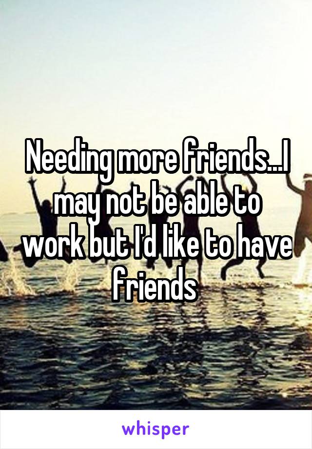 Needing more friends...I may not be able to work but I'd like to have friends 