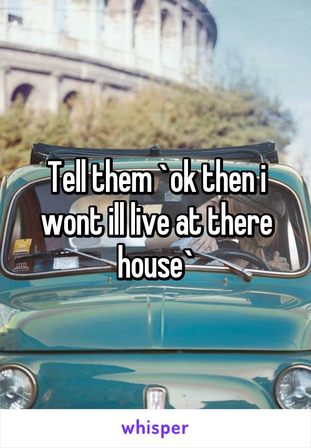 Tell them `ok then i wont ill live at there house`