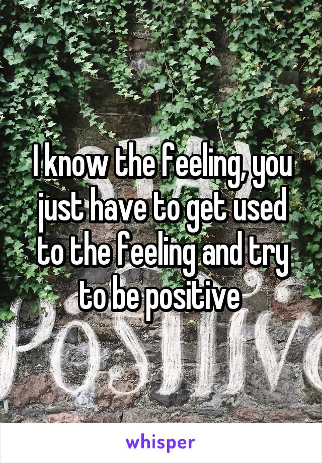 I know the feeling, you just have to get used to the feeling and try to be positive 