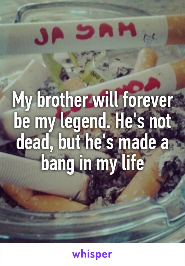 My brother will forever be my legend. He's not dead, but he's made a bang in my life