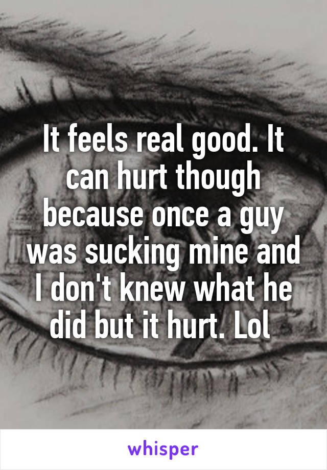 It feels real good. It can hurt though because once a guy was sucking mine and I don't knew what he did but it hurt. Lol 