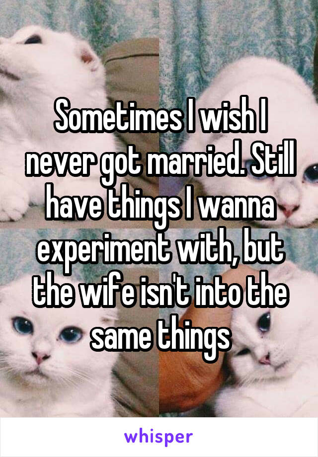 Sometimes I wish I never got married. Still have things I wanna experiment with, but the wife isn't into the same things