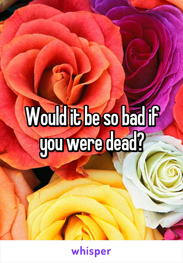 Would it be so bad if you were dead?