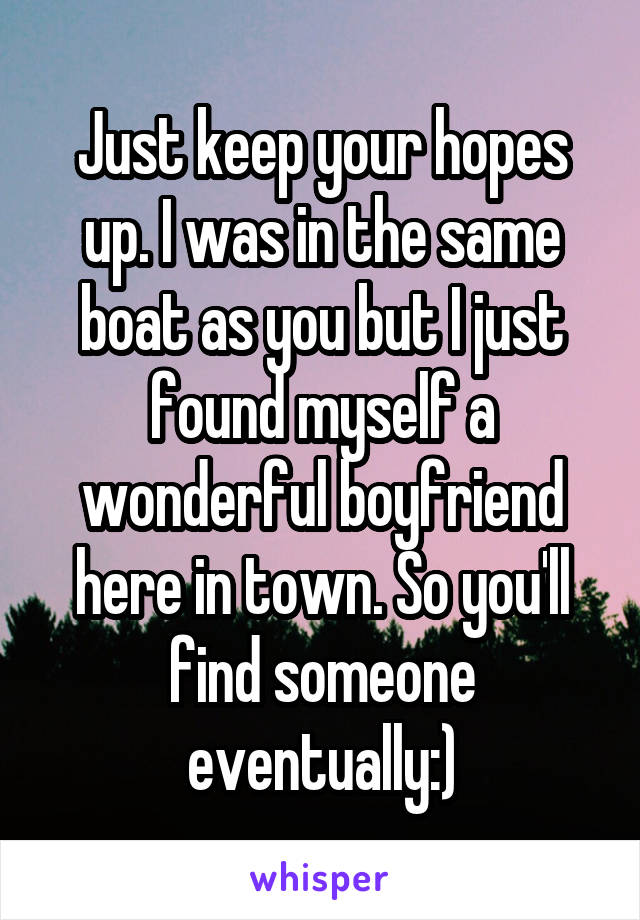 Just keep your hopes up. I was in the same boat as you but I just found myself a wonderful boyfriend here in town. So you'll find someone eventually:)