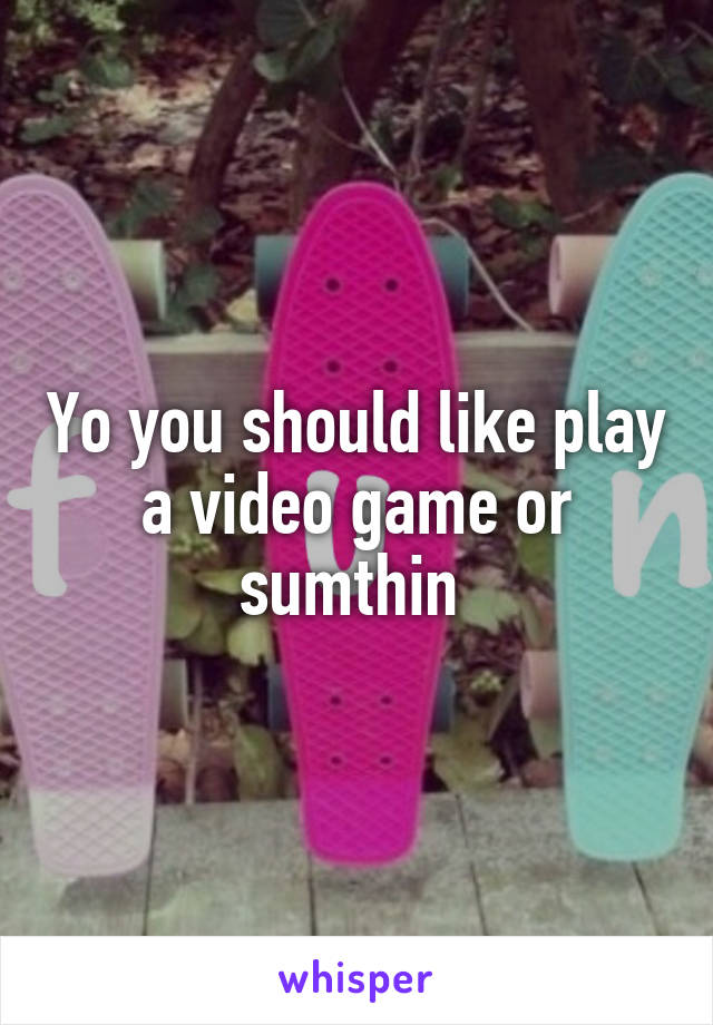 Yo you should like play a video game or sumthin 