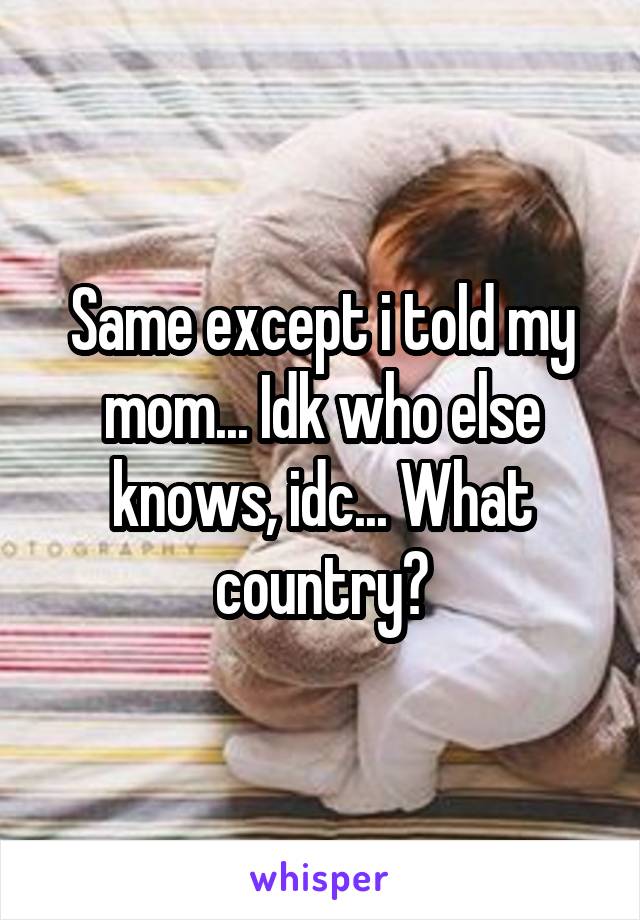 Same except i told my mom... Idk who else knows, idc... What country?