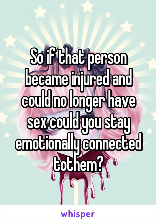 So if that person became injured and could no longer have sex could you stay emotionally connected tothem?