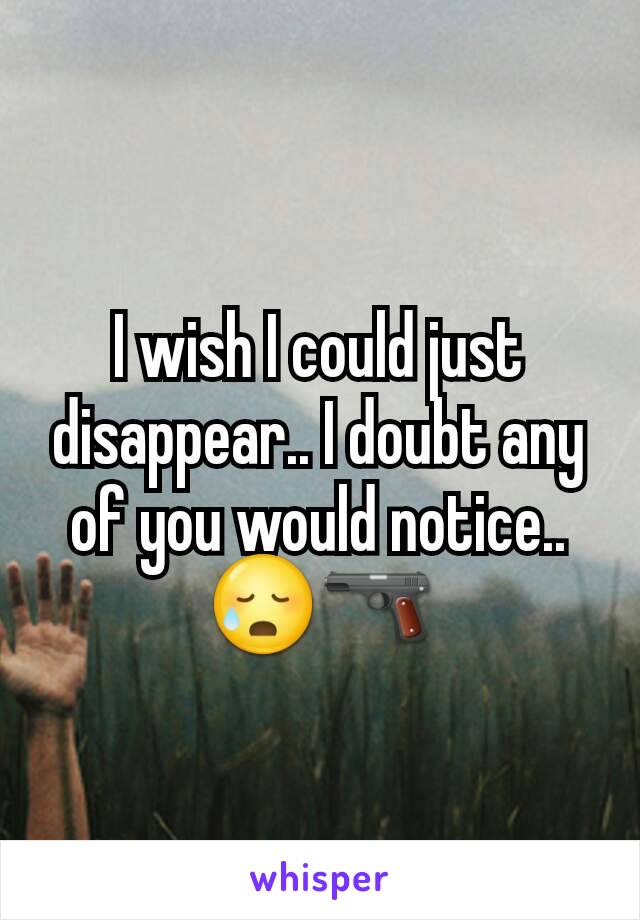 I wish I could just disappear.. I doubt any of you would notice.. 😥🔫