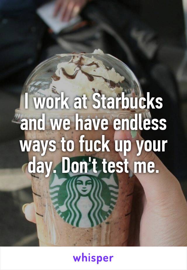 I work at Starbucks and we have endless ways to fuck up your day. Don't test me.