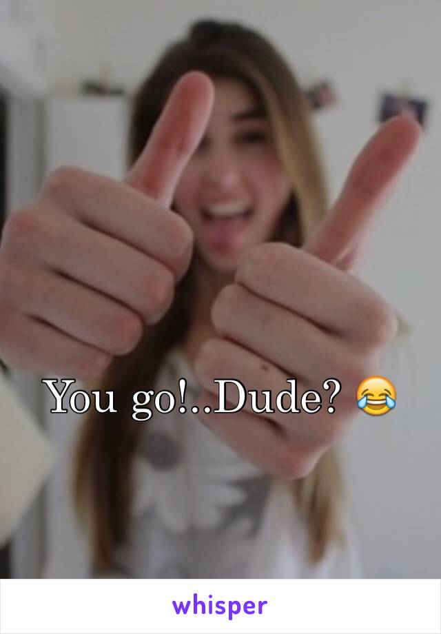 You go!..Dude? 😂