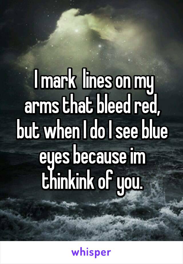  I mark  lines on my arms that bleed red, but when I do I see blue eyes because im thinkink of you.