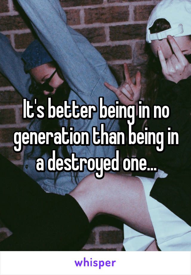 It's better being in no generation than being in a destroyed one...