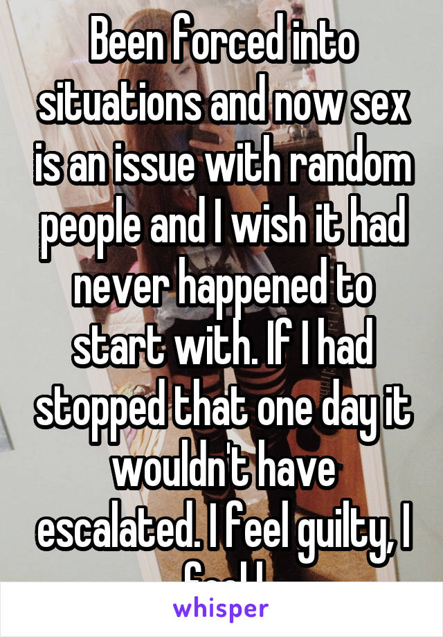 Been forced into situations and now sex is an issue with random people and I wish it had never happened to start with. If I had stopped that one day it wouldn't have escalated. I feel guilty, I feel l