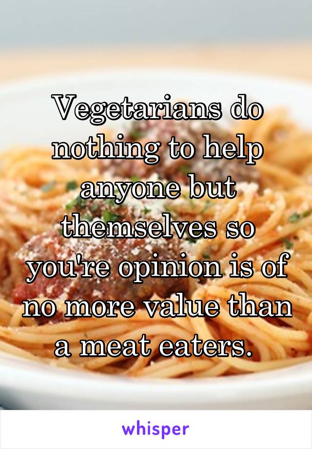 Vegetarians do nothing to help anyone but themselves so you're opinion is of no more value than a meat eaters. 