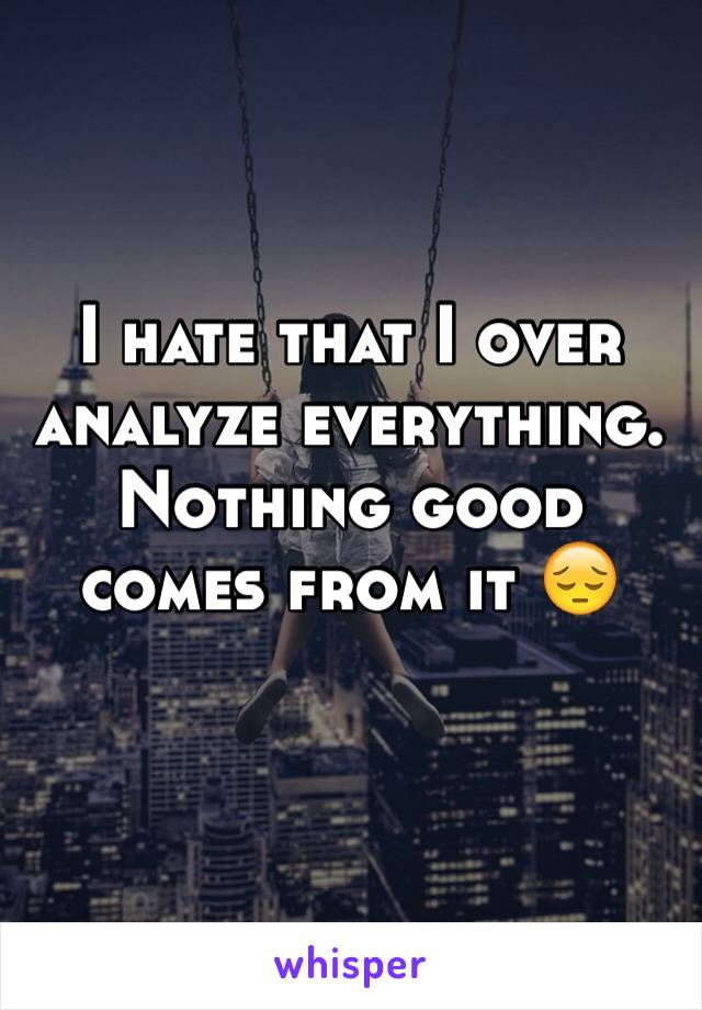 I hate that I over analyze everything. Nothing good comes from it 😔