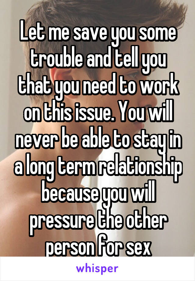 Let me save you some trouble and tell you that you need to work on this issue. You will never be able to stay in a long term relationship because you will pressure the other person for sex