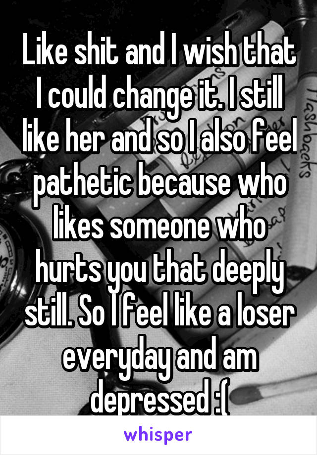 Like shit and I wish that I could change it. I still like her and so I also feel pathetic because who likes someone who hurts you that deeply still. So I feel like a loser everyday and am depressed :(