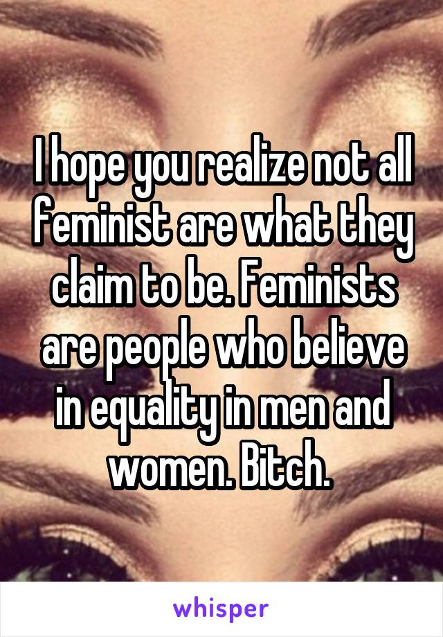 I hope you realize not all feminist are what they claim to be. Feminists are people who believe in equality in men and women. Bitch. 
