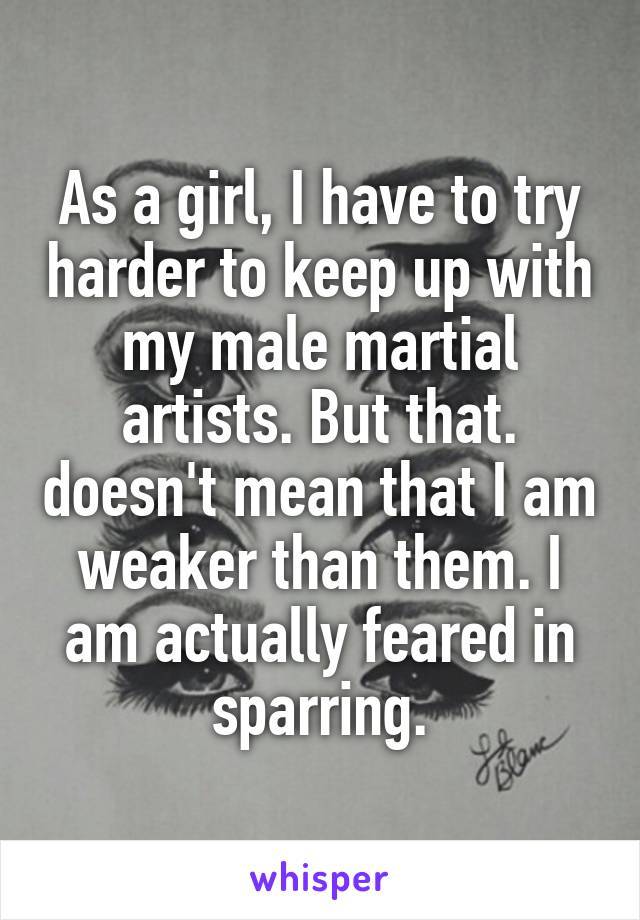 As a girl, I have to try harder to keep up with my male martial artists. But that. doesn't mean that I am weaker than them. I am actually feared in sparring.
