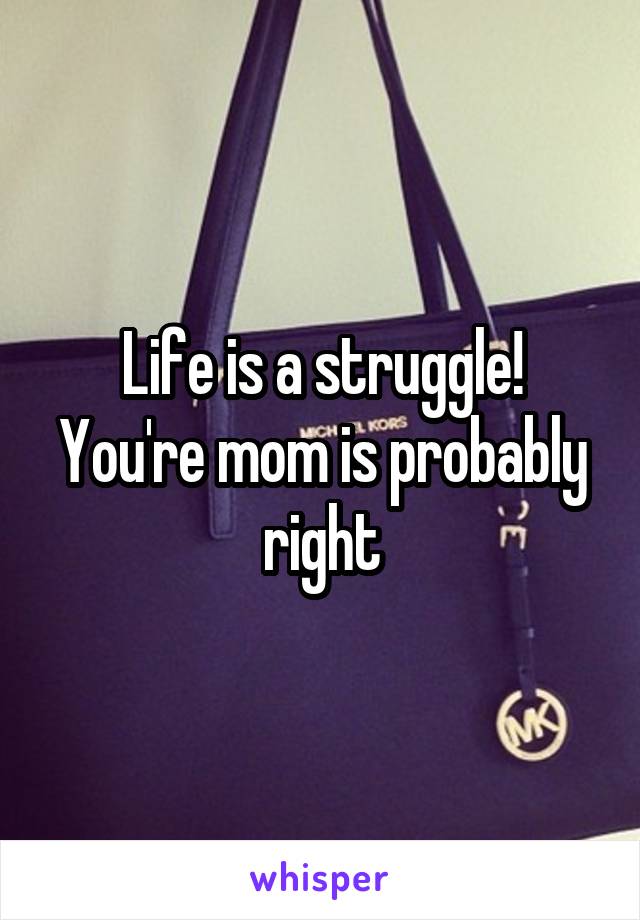 Life is a struggle! You're mom is probably right
