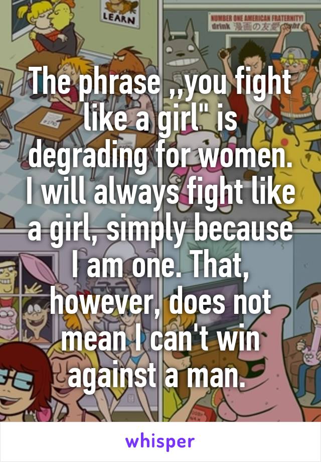 The phrase ,,you fight like a girl" is degrading for women. I will always fight like a girl, simply because I am one. That, however, does not mean I can't win against a man. 